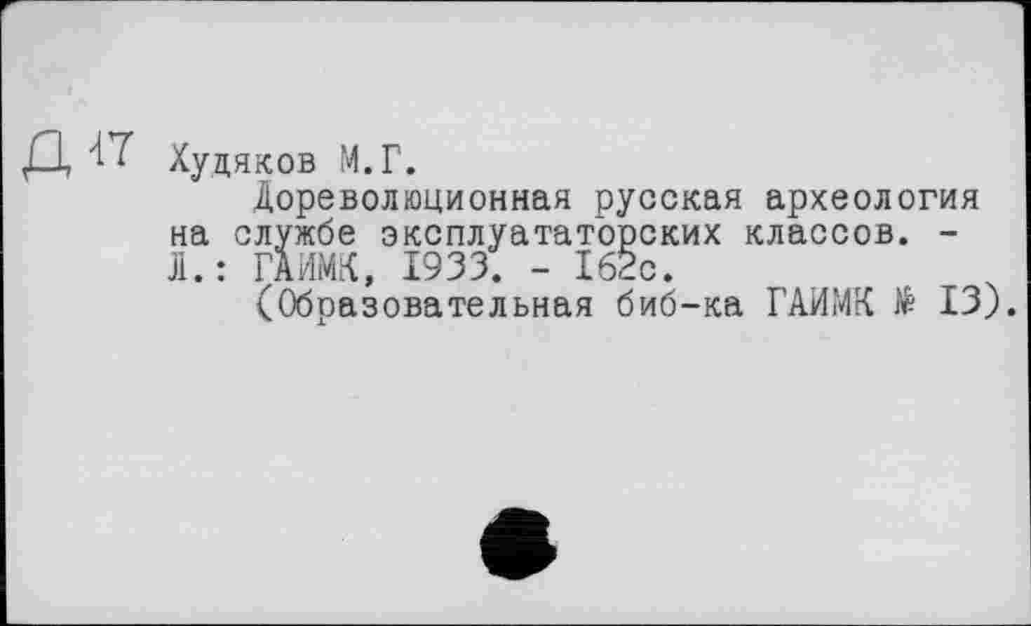 ﻿Худяков М.Г.
Дореволюционная русская археология на службе эксплуататорских классов. -Л.: ГАИМК, 1933. - 162с.
(Образовательная биб-ка ГАИМК № 13).